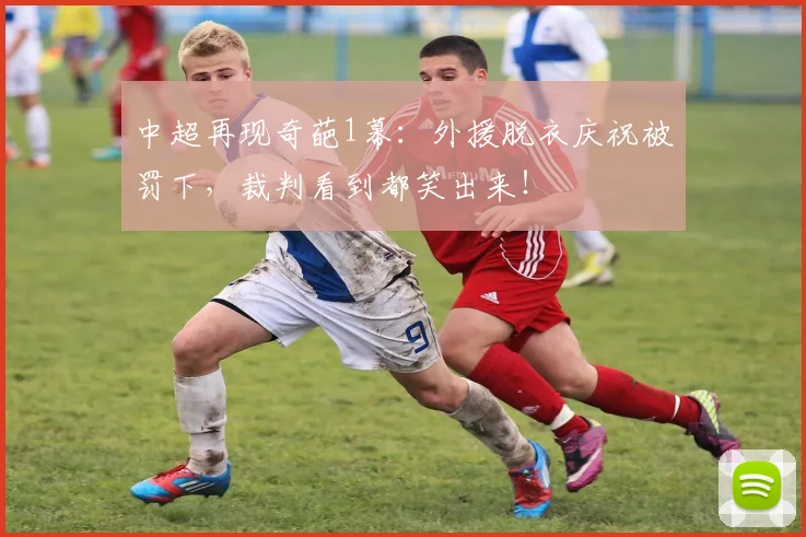 中超再现奇葩1幕：外援脱衣庆祝被罚下，裁判看到都笑出来！
