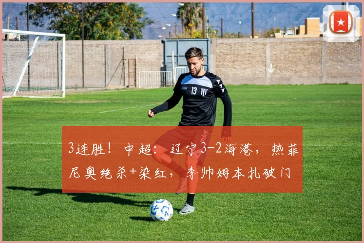 3连胜!中超:辽宁3-2海港,热菲尼奥绝杀+染红,李帅姆本扎破门
