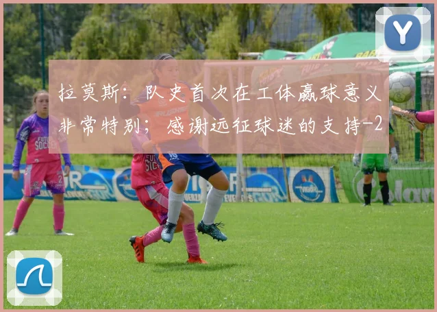 拉莫斯:队史首次在工体赢球意义非常特别;感谢远征球迷的支持