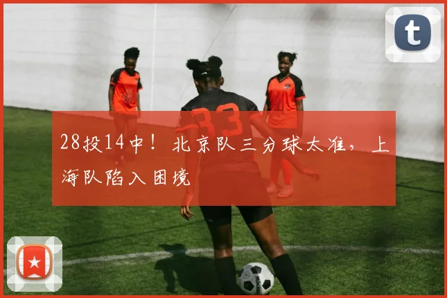 28投14中!北京队三分球太准,上海队陷入困境