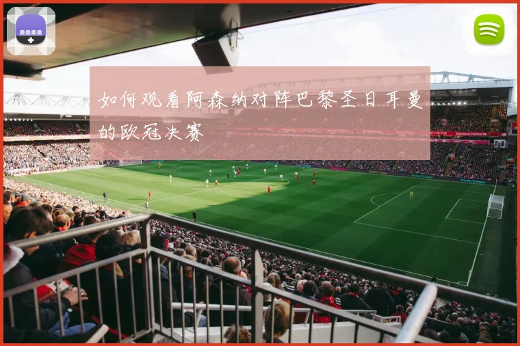 如何观看阿森纳对阵巴黎圣日耳曼的欧冠决赛