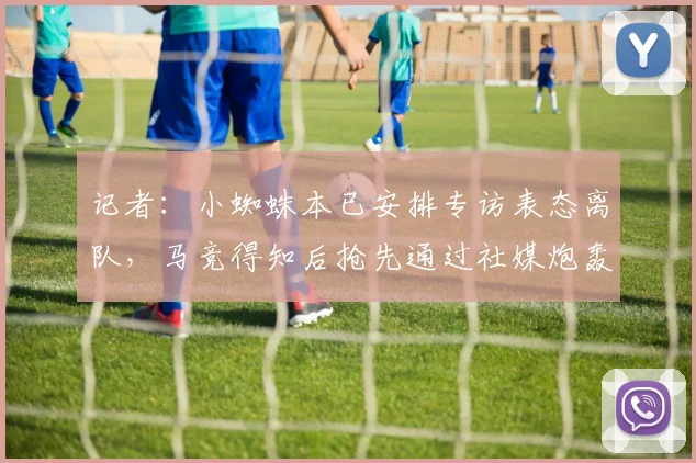 记者:小蜘蛛本已安排专访表态离队,马竞得知后抢先通过社媒炮轰