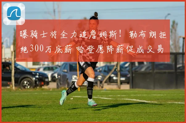曝骑士将全力追詹姆斯!勒布朗拒绝300万底薪 哈登愿降薪促成交易