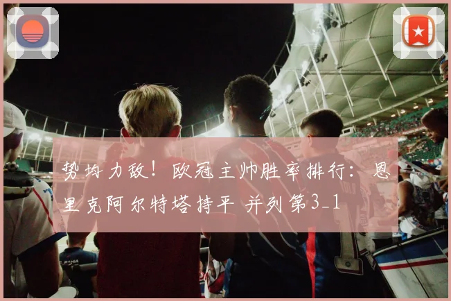 势均力敌！欧冠主帅胜率排行：恩里克阿尔特塔持平 并列第3_1