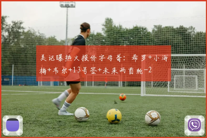 美记曝热火报价字母哥：希罗+小海梅+韦尔+13号签+未来两首轮
