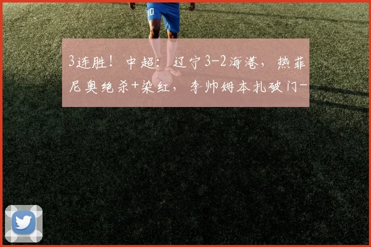 3连胜!中超:辽宁3-2海港,热菲尼奥绝杀+染红,李帅姆本扎破门