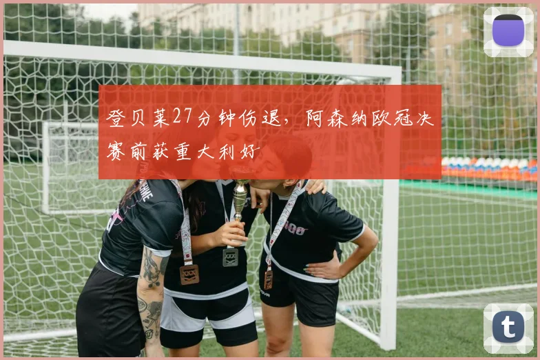 登贝莱27分钟伤退,阿森纳欧冠决赛前获重大利好