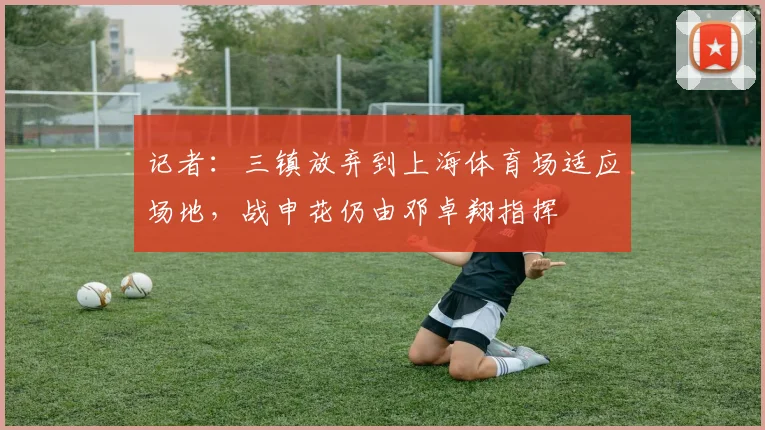 记者：三镇放弃到上海体育场适应场地，战申花仍由邓卓翔指挥