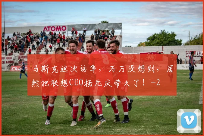 马斯克这次访华,万万没想到,居然把联想CEO杨元庆带火了!