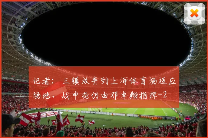 记者:三镇放弃到上海体育场适应场地,战申花仍由邓卓翔指挥
