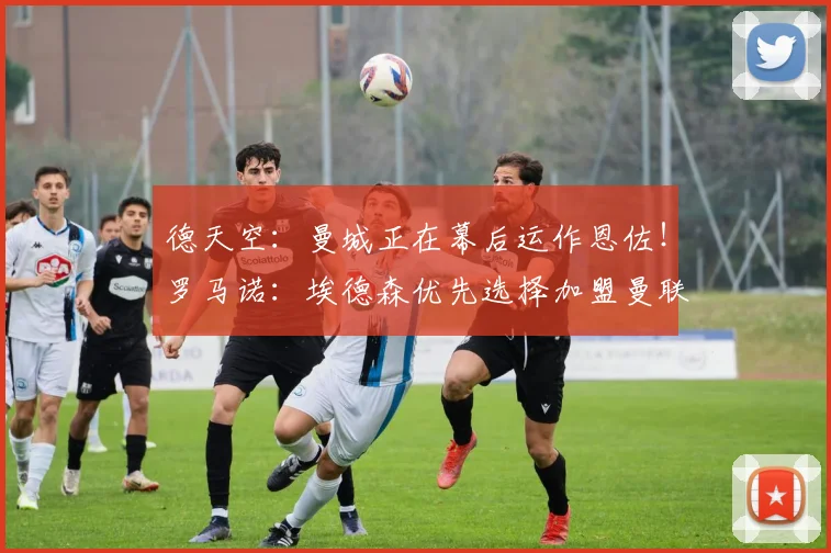 德天空:曼城正在幕后运作恩佐!罗马诺:埃德森优先选择加盟曼联
