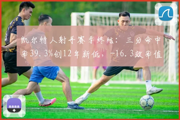 凯尔特人射手赛季终结:三分命中率39.3%创12年新低,-16.3效率值暴露致命短板