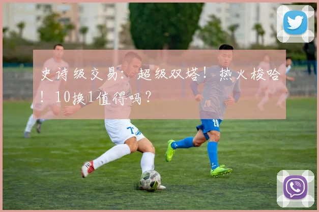 史诗级交易:超级双塔!热火梭哈!10换1值得吗?