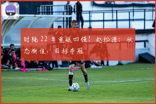 时隔 22 年重返四强!赵松源:状态渐佳,目标夺冠