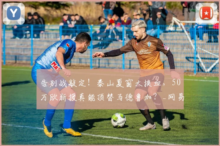 告别战敲定!泰山夏窗大换血,50万欧新援真能顶替马德鲁加?_网易订阅