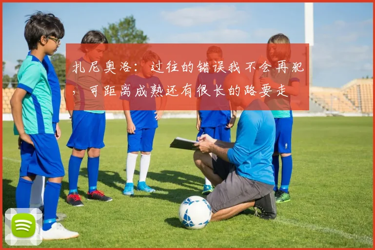 扎尼奥洛:过往的错误我不会再犯,可距离成熟还有很长的路要走