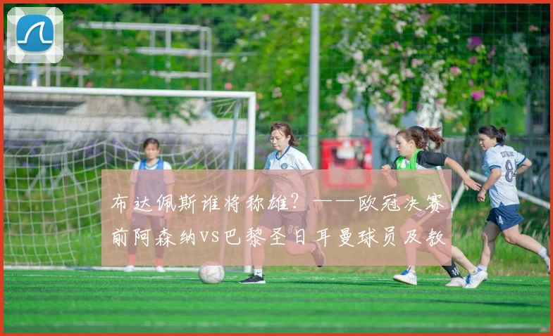 布达佩斯谁将称雄?——欧冠决赛前阿森纳vs巴黎圣日耳曼球员及教练评分