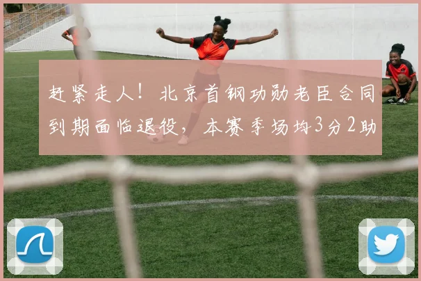 赶紧走人！北京首钢功勋老臣合同到期面临退役，本赛季场均3分2助