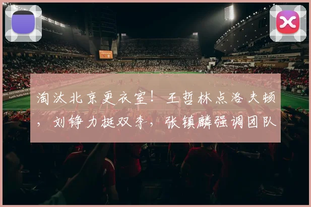 淘汰北京更衣室!王哲林点洛夫顿,刘铮力挺双李,张镇麟强调团队