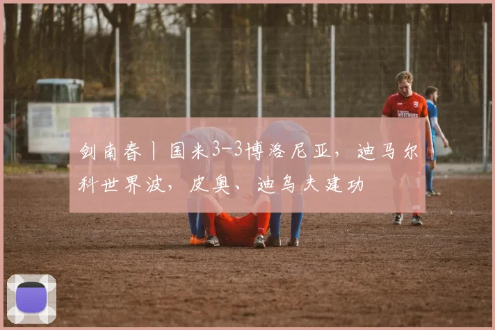剑南春丨国米3-3博洛尼亚，迪马尔科世界波，皮奥、迪乌夫建功