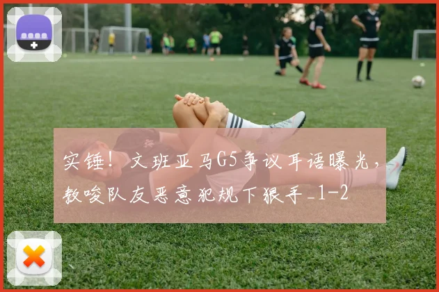 实锤!文班亚马G5争议耳语曝光,教唆队友恶意犯规下狠手_1