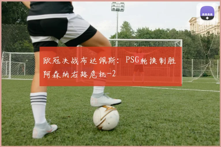欧冠决战布达佩斯:PSG轮换制胜 阿森纳右路危机