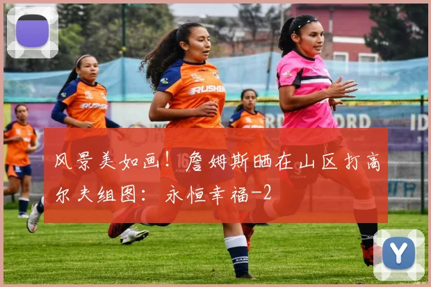 风景美如画！詹姆斯晒在山区打高尔夫组图：永恒幸福