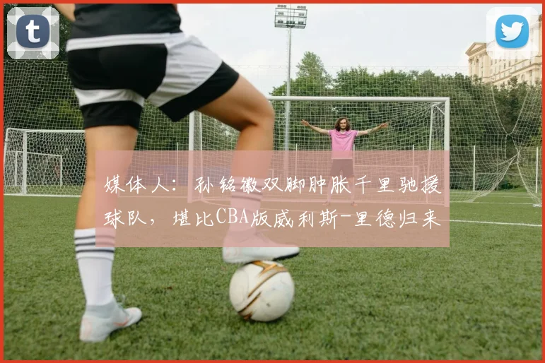 媒体人:孙铭徽双脚肿胀千里驰援球队,堪比CBA版威利斯-里德归来