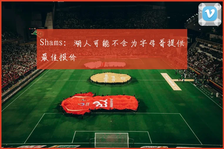 Shams:湖人可能不会为字母哥提供最佳报价