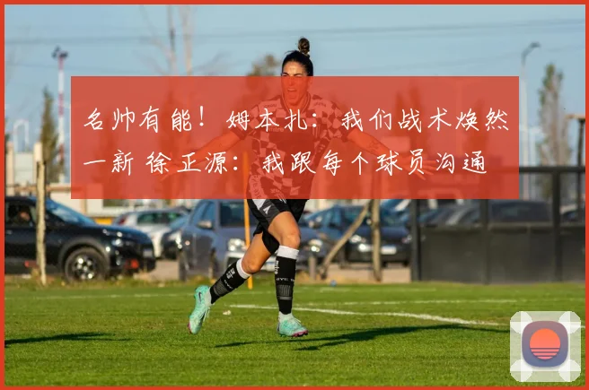 名帅有能!姆本扎:我们战术焕然一新 徐正源:我跟每个球员沟通