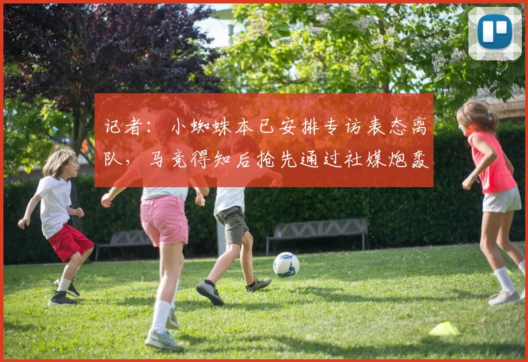记者:小蜘蛛本已安排专访表态离队,马竞得知后抢先通过社媒炮轰
