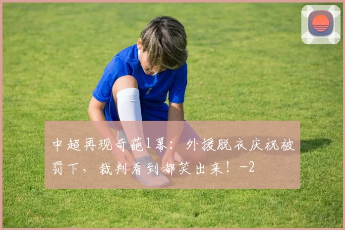 中超再现奇葩1幕:外援脱衣庆祝被罚下,裁判看到都笑出来!