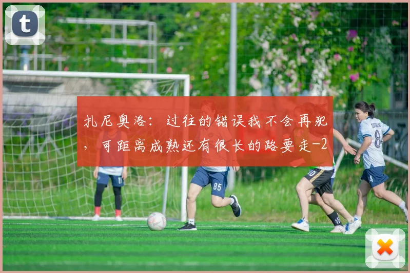 扎尼奥洛:过往的错误我不会再犯,可距离成熟还有很长的路要走