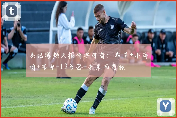 美记曝热火报价字母哥：希罗+小海梅+韦尔+13号签+未来两首轮