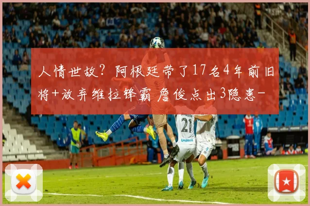 人情世故?阿根廷带了17名4年前旧将+放弃维拉锋霸 詹俊点出3隐患