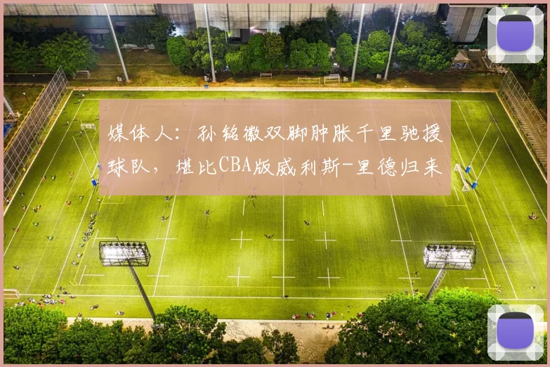 媒体人:孙铭徽双脚肿胀千里驰援球队,堪比CBA版威利斯-里德归来