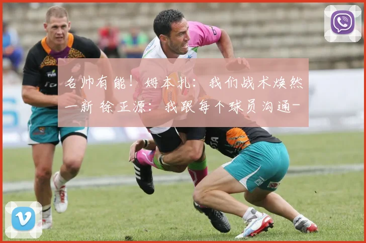名帅有能!姆本扎:我们战术焕然一新 徐正源:我跟每个球员沟通