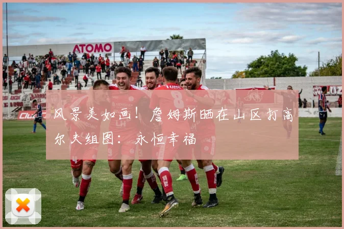 风景美如画！詹姆斯晒在山区打高尔夫组图：永恒幸福
