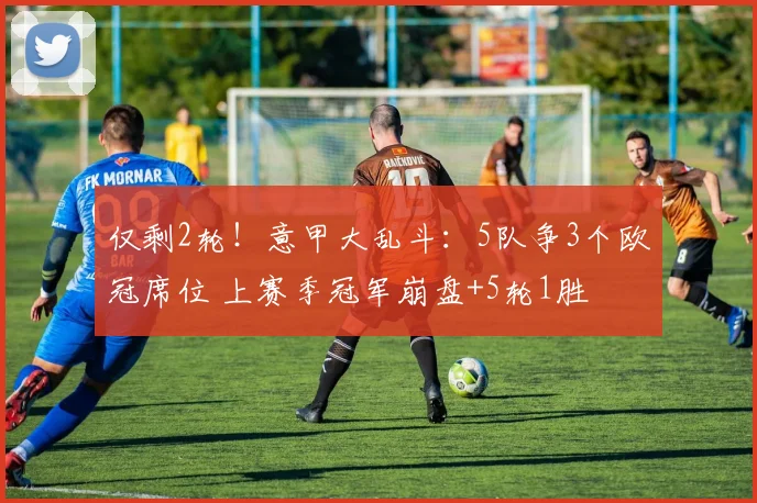 仅剩2轮!意甲大乱斗:5队争3个欧冠席位 上赛季冠军崩盘+5轮1胜