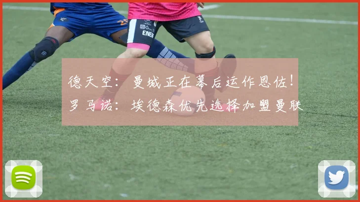 德天空:曼城正在幕后运作恩佐!罗马诺:埃德森优先选择加盟曼联
