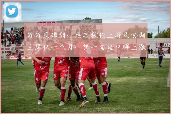 万万没想到,范志毅任上海足协副主席仅一个月,凭一句话口碑上涨