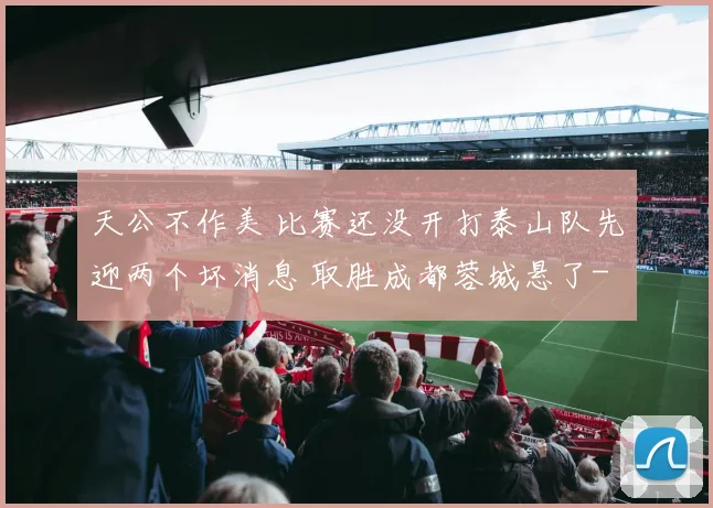 天公不作美 比赛还没开打泰山队先迎两个坏消息 取胜成都蓉城悬了