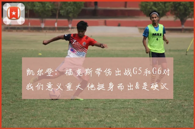 凯尔登：福克斯带伤出战G5和G6对我们意义重大 他挺身而出&是硬汉