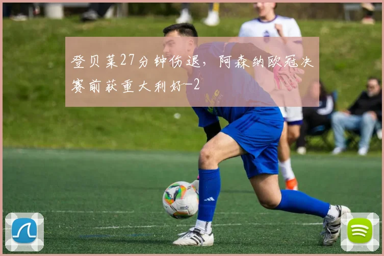 登贝莱27分钟伤退,阿森纳欧冠决赛前获重大利好