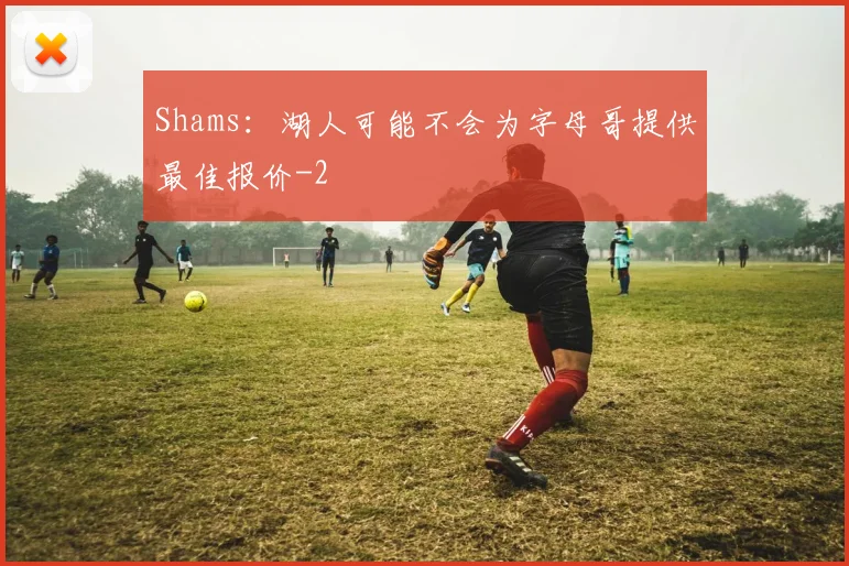 Shams:湖人可能不会为字母哥提供最佳报价